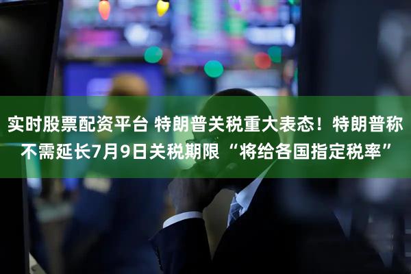 实时股票配资平台 特朗普关税重大表态！特朗普称不需延长7月9日关税期限 “将给各国指定税率”