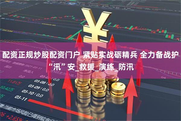 配资正规炒股配资门户 紧贴实战砺精兵 全力备战护“汛”安_救援_演练_防汛