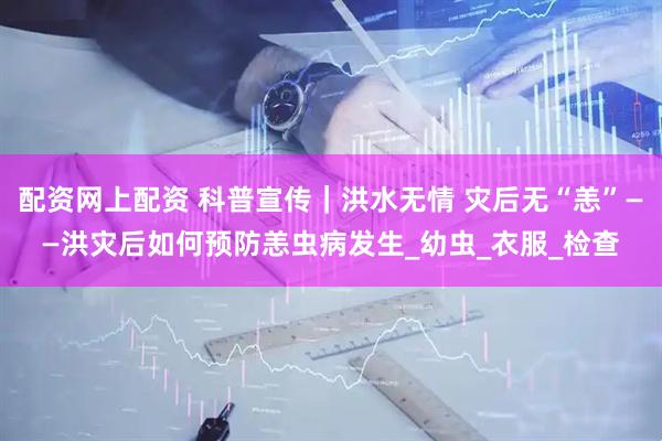 配资网上配资 科普宣传｜洪水无情 灾后无“恙”——洪灾后如何预防恙虫病发生_幼虫_衣服_检查
