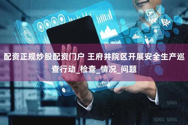 配资正规炒股配资门户 王府井院区开展安全生产巡查行动_检查_情况_问题