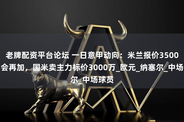 老牌配资平台论坛 一日意甲动向：米兰报价3500万不会再加，国米卖主力标价3000万_欧元_纳塞尔_中场球员