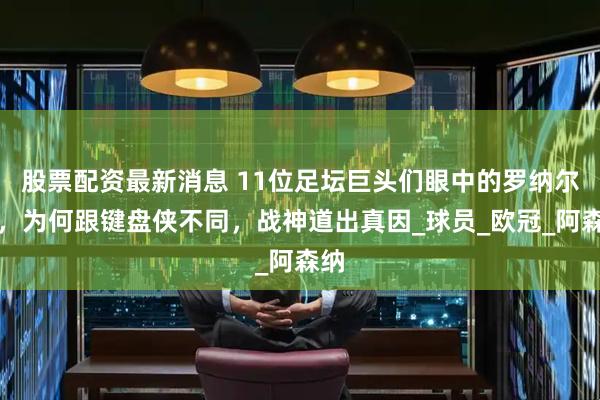 股票配资最新消息 11位足坛巨头们眼中的罗纳尔多，为何跟键盘侠不同，战神道出真因_球员_欧冠_阿森纳