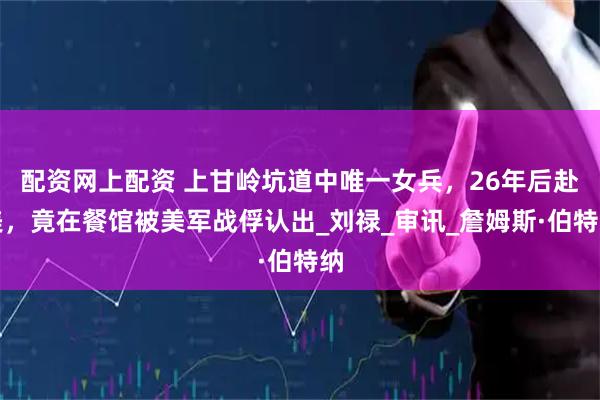 配资网上配资 上甘岭坑道中唯一女兵，26年后赴美，竟在餐馆被美军战俘认出_刘禄_审讯_詹姆斯·伯特纳