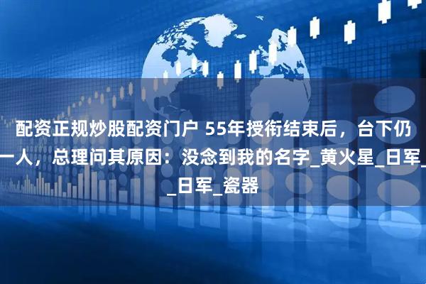 配资正规炒股配资门户 55年授衔结束后，台下仍站着一人，总理问其原因：没念到我的名字_黄火星_日军_瓷器