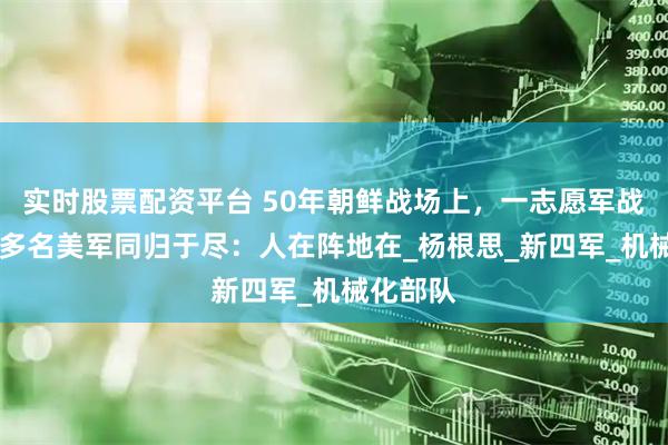 实时股票配资平台 50年朝鲜战场上，一志愿军战士与40多名美军同归于尽：人在阵地在_杨根思_新四军_机械化部队
