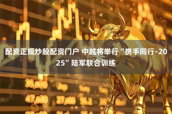 配资正规炒股配资门户 中越将举行“携手同行﹣2025”陆军联合训练