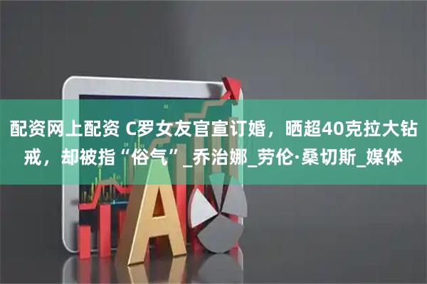 配资网上配资 C罗女友官宣订婚，晒超40克拉大钻戒，却被指“俗气”_乔治娜_劳伦·桑切斯_媒体