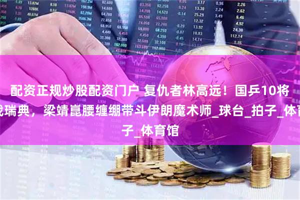 配资正规炒股配资门户 复仇者林高远！国乒10将夜战瑞典，梁靖崑腰缠绷带斗伊朗魔术师_球台_拍子_体育馆
