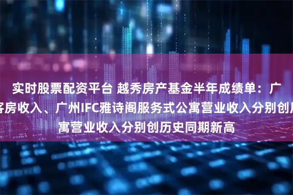 实时股票配资平台 越秀房产基金半年成绩单：广州四季酒店客房收入、广州IFC雅诗阁服务式公寓营业收入分别创历史同期新高