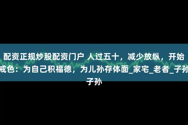 配资正规炒股配资门户 人过五十，减少放纵，开始戒色：为自己积福德，为儿孙存体面_家宅_老者_子孙