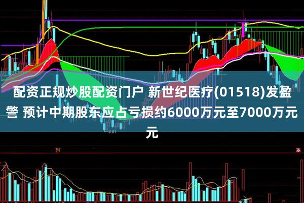 配资正规炒股配资门户 新世纪医疗(01518)发盈警 预计中期股东应占亏损约6000万元至7000万元