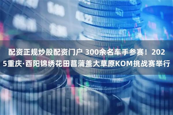 配资正规炒股配资门户 300余名车手参赛！2025重庆·酉阳锦绣花田菖蒲盖大草原KOM挑战赛举行
