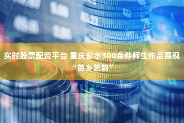 实时股票配资平台 重庆彭水300余件师生作品展现“苗乡艺韵”