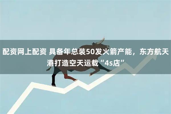 配资网上配资 具备年总装50发火箭产能，东方航天港打造空天运载“4s店”