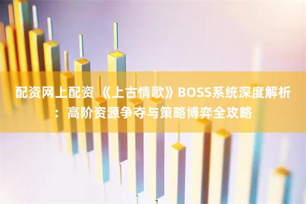 配资网上配资 《上古情歌》BOSS系统深度解析：高阶资源争夺与策略博弈全攻略