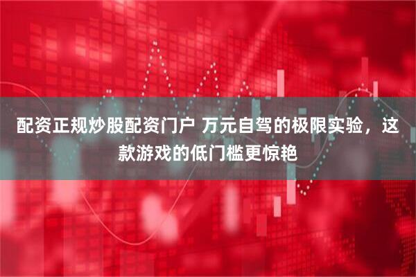 配资正规炒股配资门户 万元自驾的极限实验，这款游戏的低门槛更惊艳