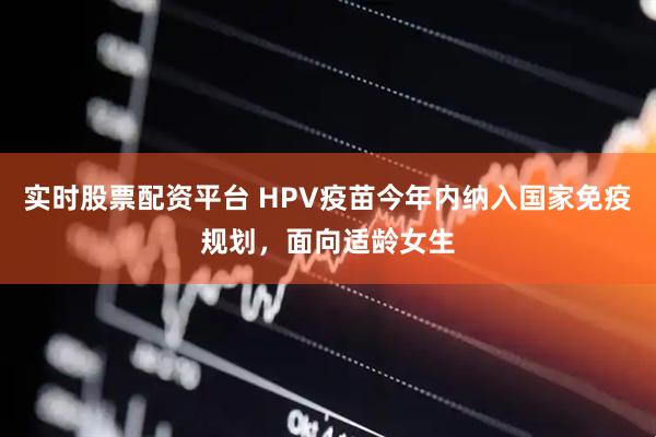 实时股票配资平台 HPV疫苗今年内纳入国家免疫规划，面向适龄女生