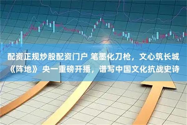 配资正规炒股配资门户 笔墨化刀枪，文心筑长城《阵地》 央一重磅开播，谱写中国文化抗战史诗