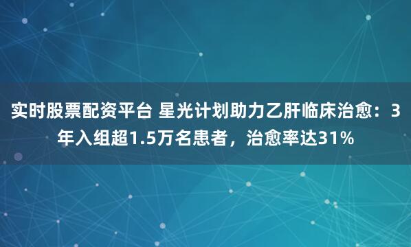 实时股票配资平台 星光计划助力乙肝临床治愈：3年入组超1.5万名患者，治愈率达31%