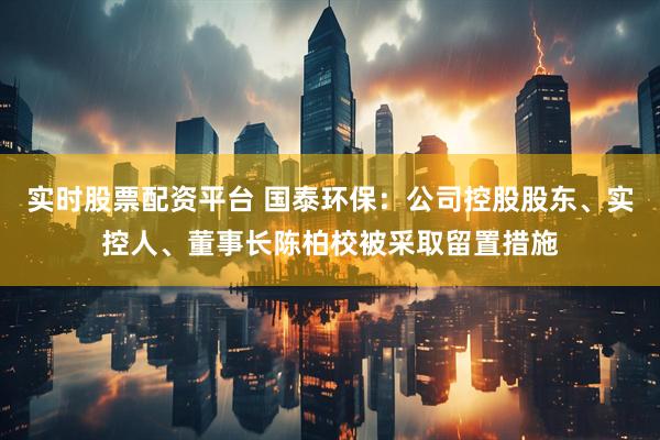 实时股票配资平台 国泰环保：公司控股股东、实控人、董事长陈柏校被采取留置措施
