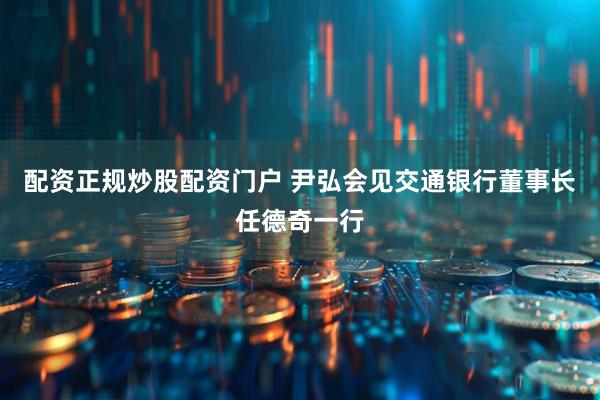 配资正规炒股配资门户 尹弘会见交通银行董事长任德奇一行