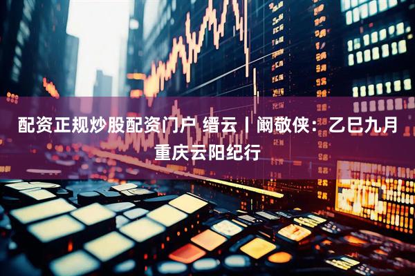 配资正规炒股配资门户 缙云丨阚敬侠：乙巳九月重庆云阳纪行