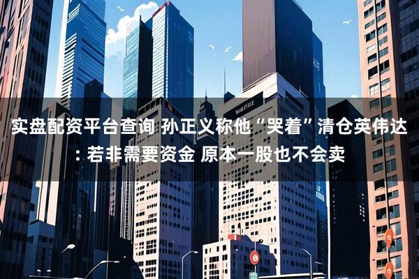 实盘配资平台查询 孙正义称他“哭着”清仓英伟达: 若非需要资金 原本一股也不会卖