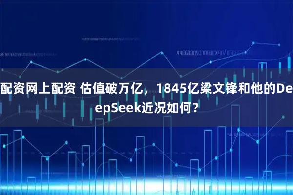 配资网上配资 估值破万亿,1845亿梁文锋和他的DeepSeek近况如何?
