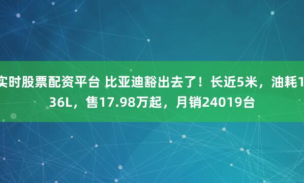 实时股票配资平台 比亚迪豁出去了！长近5米，油耗1.36L，售17.98万起，月销24019台